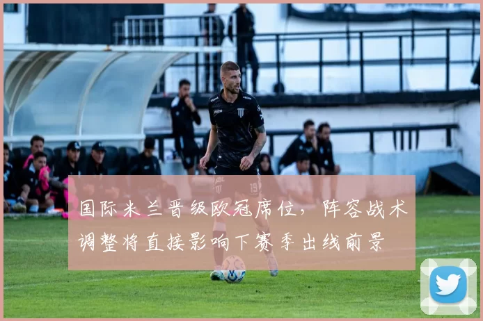 国际米兰晋级欧冠席位，阵容战术调整将直接影响下赛季出线前景