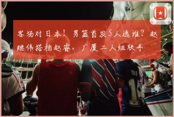 客场对日本！男篮首发5人选谁？赵继伟搭档赵睿，广厦二人组联手