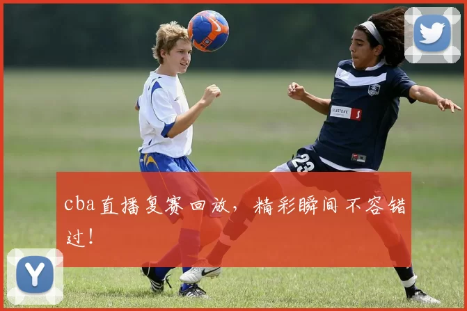 cba直播复赛回放，精彩瞬间不容错过！